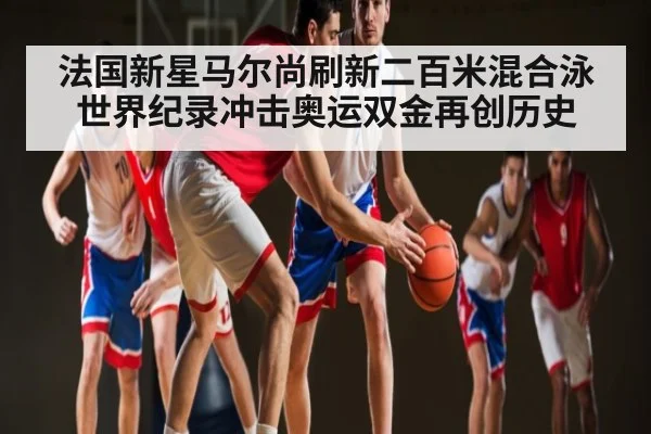 法国新星马尔尚刷新二百米混合泳世界纪录冲击奥运双金再创历史