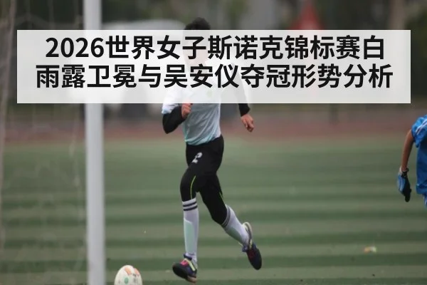 2026世界女子斯诺克锦标赛白雨露卫冕与吴安仪夺冠形势分析