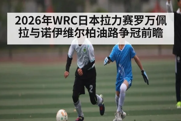 2026年WRC日本拉力赛罗万佩拉与诺伊维尔柏油路争冠前瞻