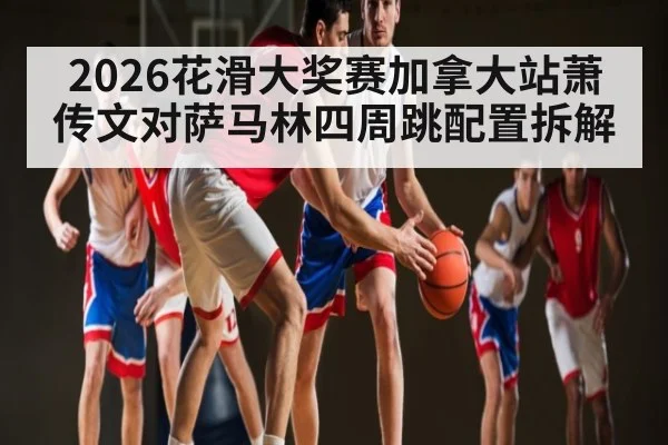 2026花滑大奖赛加拿大站萧传文对萨马林四周跳配置拆解